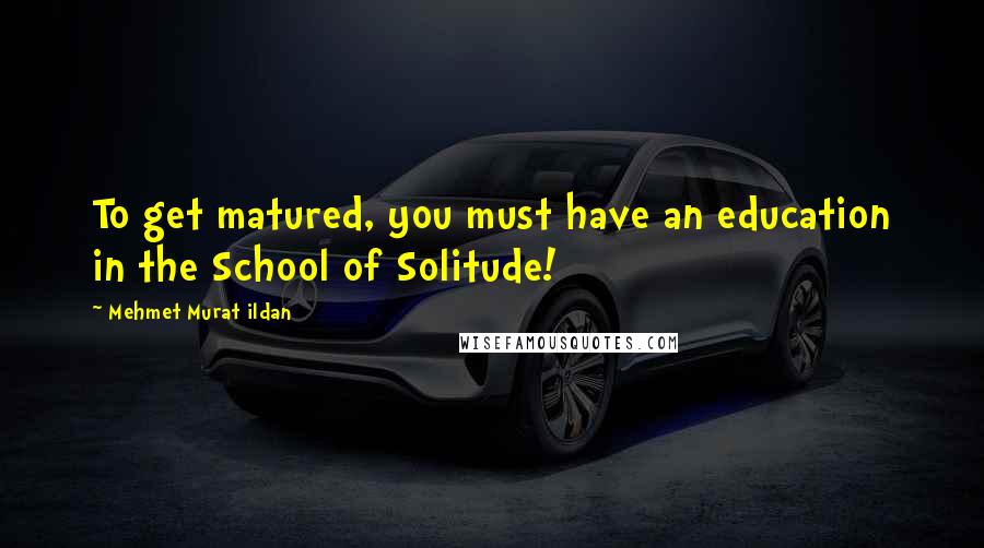 Mehmet Murat Ildan Quotes: To get matured, you must have an education in the School of Solitude!