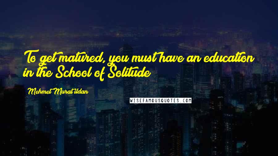 Mehmet Murat Ildan Quotes: To get matured, you must have an education in the School of Solitude!