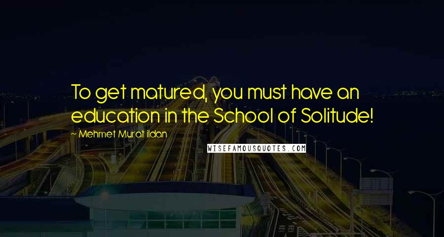 Mehmet Murat Ildan Quotes: To get matured, you must have an education in the School of Solitude!