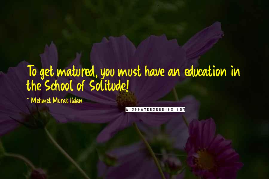 Mehmet Murat Ildan Quotes: To get matured, you must have an education in the School of Solitude!