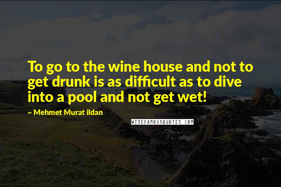 Mehmet Murat Ildan Quotes: To go to the wine house and not to get drunk is as difficult as to dive into a pool and not get wet!