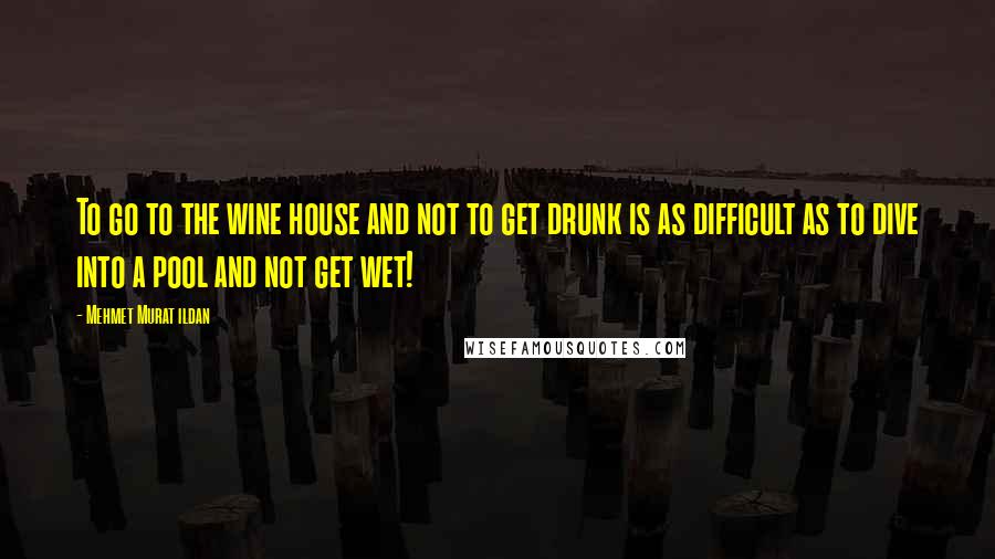 Mehmet Murat Ildan Quotes: To go to the wine house and not to get drunk is as difficult as to dive into a pool and not get wet!