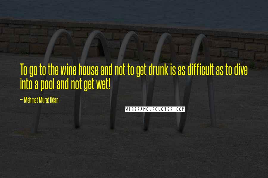 Mehmet Murat Ildan Quotes: To go to the wine house and not to get drunk is as difficult as to dive into a pool and not get wet!