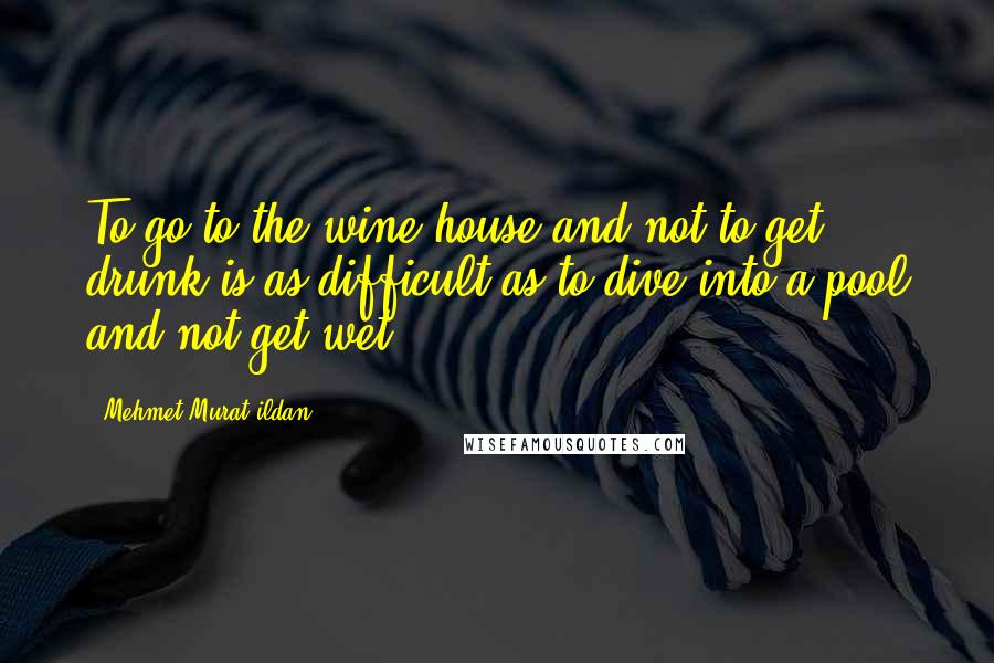 Mehmet Murat Ildan Quotes: To go to the wine house and not to get drunk is as difficult as to dive into a pool and not get wet!