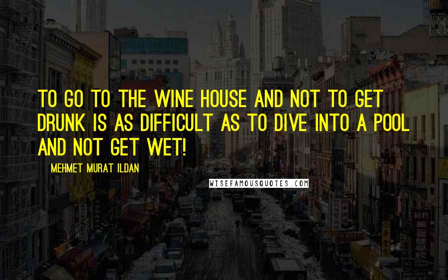 Mehmet Murat Ildan Quotes: To go to the wine house and not to get drunk is as difficult as to dive into a pool and not get wet!