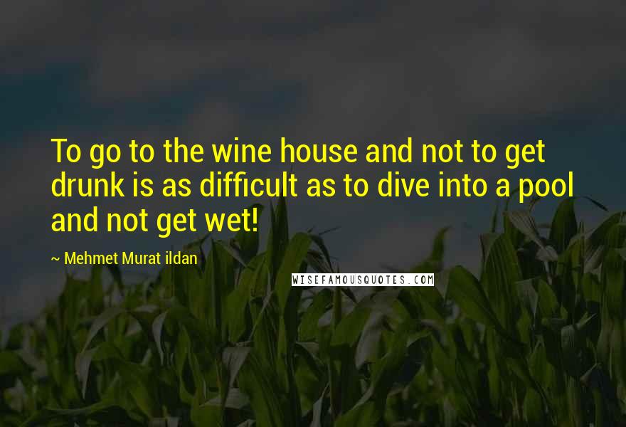 Mehmet Murat Ildan Quotes: To go to the wine house and not to get drunk is as difficult as to dive into a pool and not get wet!