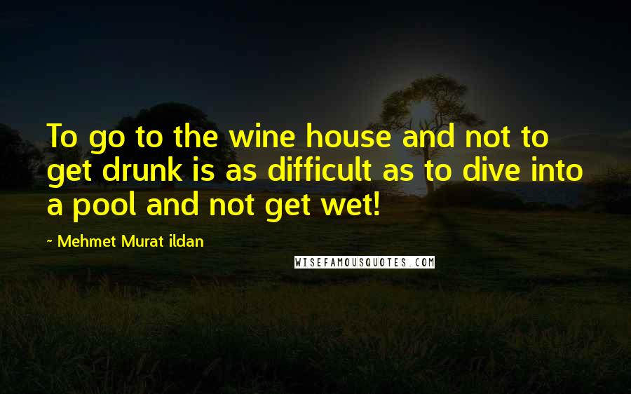 Mehmet Murat Ildan Quotes: To go to the wine house and not to get drunk is as difficult as to dive into a pool and not get wet!