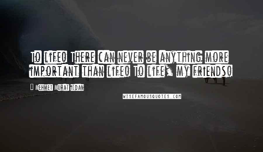 Mehmet Murat Ildan Quotes: To life! There can never be anything more important than life! To life, my friends!