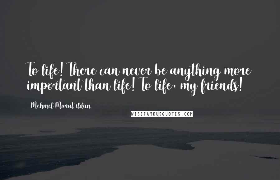 Mehmet Murat Ildan Quotes: To life! There can never be anything more important than life! To life, my friends!