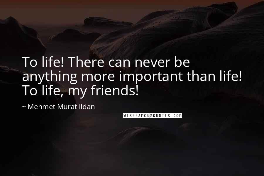 Mehmet Murat Ildan Quotes: To life! There can never be anything more important than life! To life, my friends!