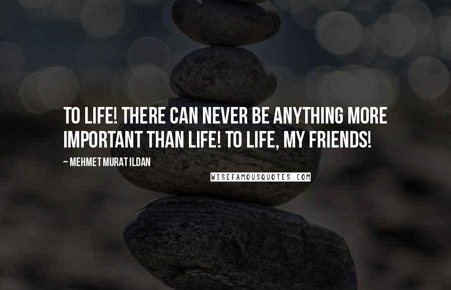 Mehmet Murat Ildan Quotes: To life! There can never be anything more important than life! To life, my friends!