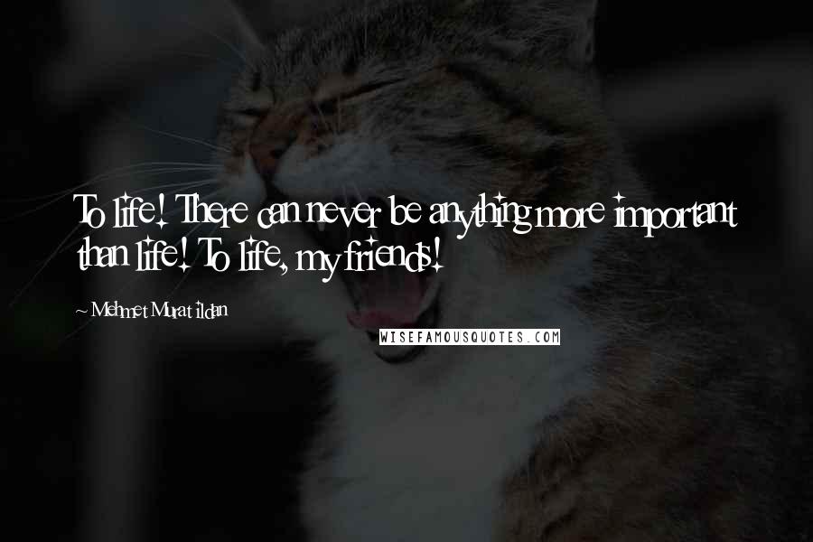 Mehmet Murat Ildan Quotes: To life! There can never be anything more important than life! To life, my friends!