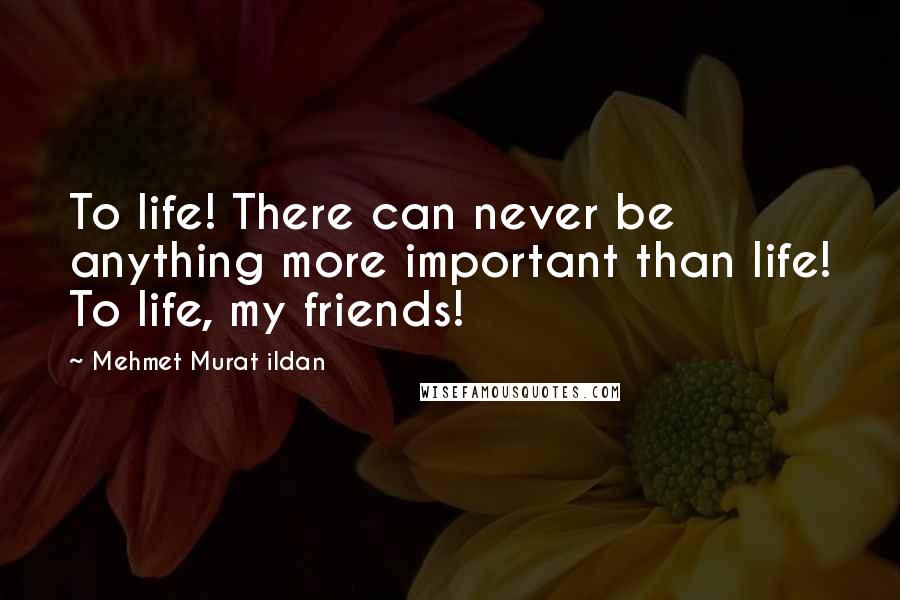 Mehmet Murat Ildan Quotes: To life! There can never be anything more important than life! To life, my friends!