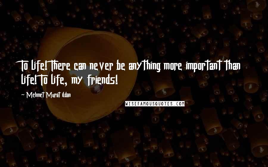 Mehmet Murat Ildan Quotes: To life! There can never be anything more important than life! To life, my friends!