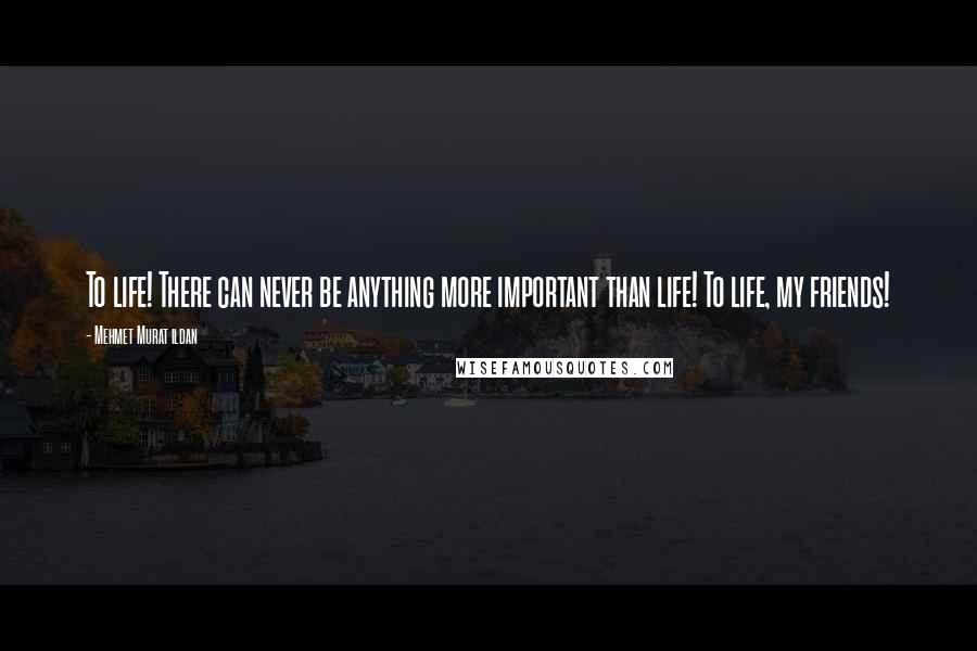Mehmet Murat Ildan Quotes: To life! There can never be anything more important than life! To life, my friends!