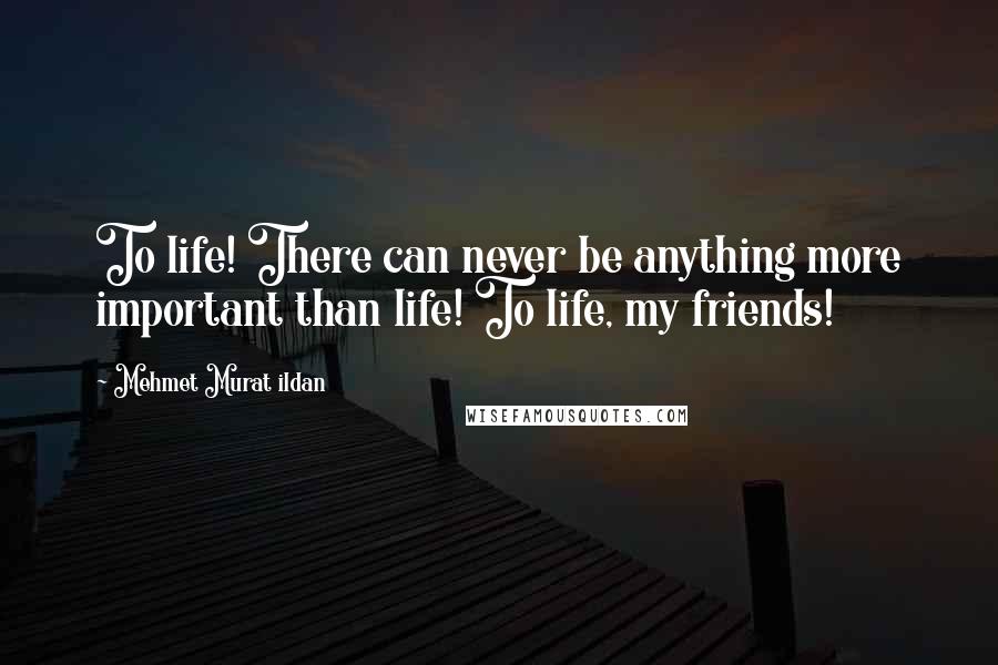 Mehmet Murat Ildan Quotes: To life! There can never be anything more important than life! To life, my friends!