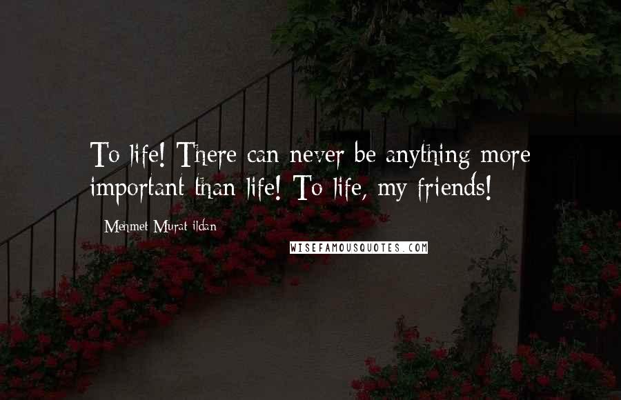 Mehmet Murat Ildan Quotes: To life! There can never be anything more important than life! To life, my friends!