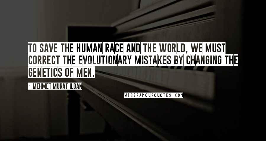 Mehmet Murat Ildan Quotes: To save the human race and the world, we must correct the evolutionary mistakes by changing the genetics of men.