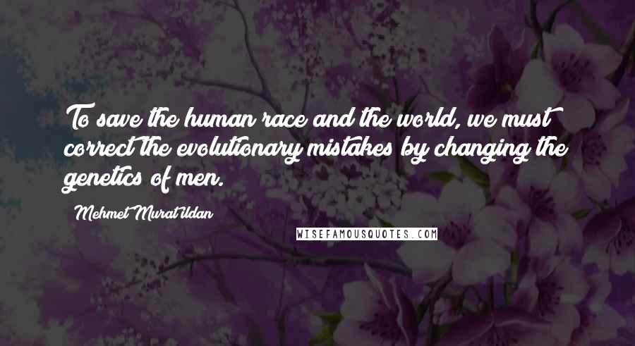 Mehmet Murat Ildan Quotes: To save the human race and the world, we must correct the evolutionary mistakes by changing the genetics of men.