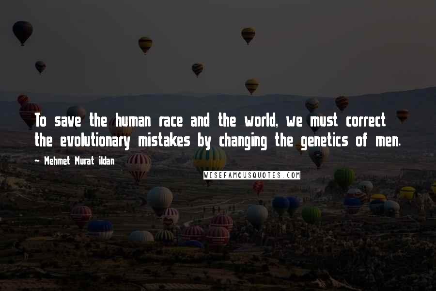 Mehmet Murat Ildan Quotes: To save the human race and the world, we must correct the evolutionary mistakes by changing the genetics of men.