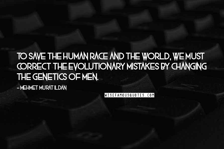 Mehmet Murat Ildan Quotes: To save the human race and the world, we must correct the evolutionary mistakes by changing the genetics of men.