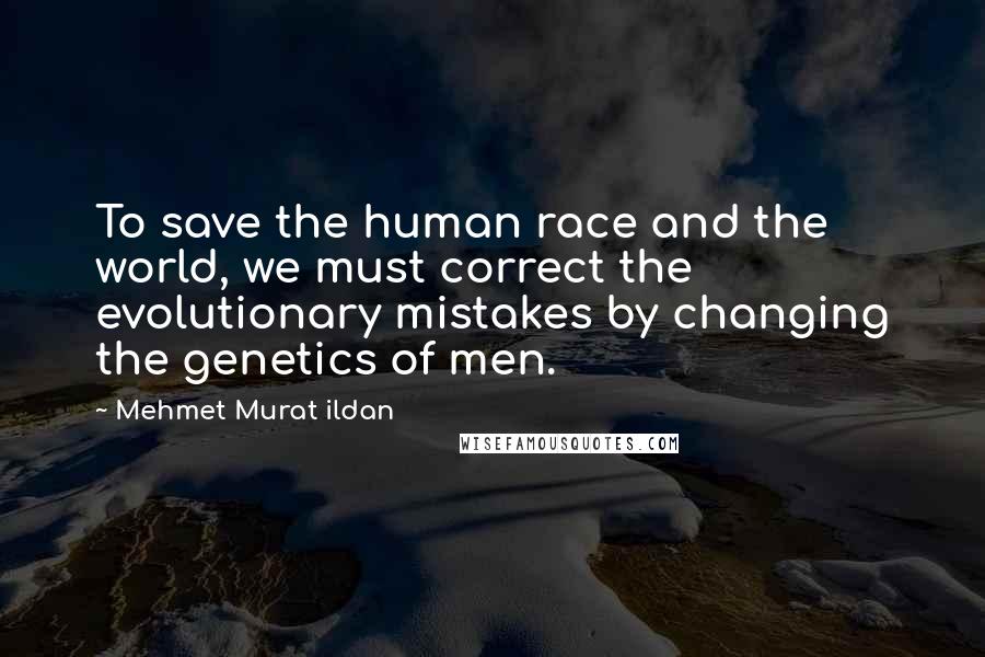 Mehmet Murat Ildan Quotes: To save the human race and the world, we must correct the evolutionary mistakes by changing the genetics of men.