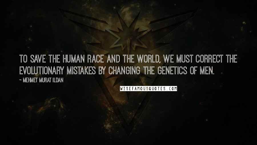 Mehmet Murat Ildan Quotes: To save the human race and the world, we must correct the evolutionary mistakes by changing the genetics of men.