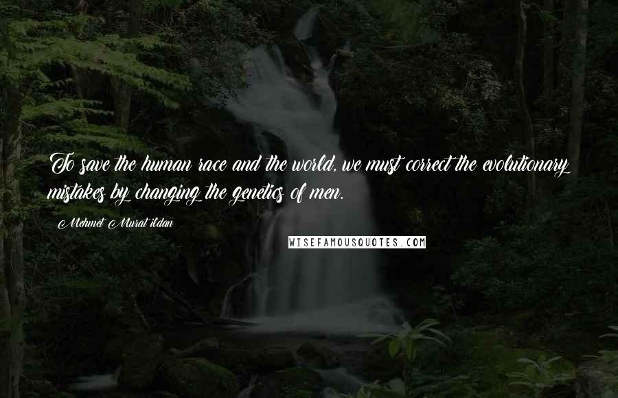 Mehmet Murat Ildan Quotes: To save the human race and the world, we must correct the evolutionary mistakes by changing the genetics of men.