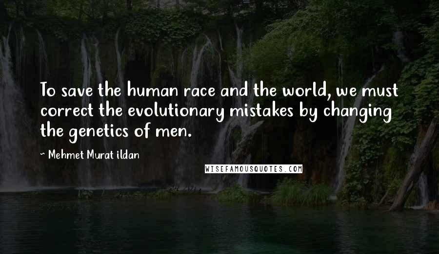 Mehmet Murat Ildan Quotes: To save the human race and the world, we must correct the evolutionary mistakes by changing the genetics of men.