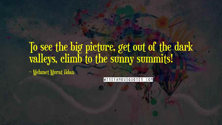 Mehmet Murat Ildan Quotes: To see the big picture, get out of the dark valleys, climb to the sunny summits!