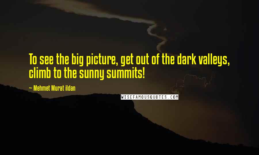 Mehmet Murat Ildan Quotes: To see the big picture, get out of the dark valleys, climb to the sunny summits!