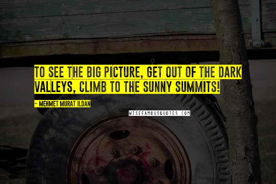 Mehmet Murat Ildan Quotes: To see the big picture, get out of the dark valleys, climb to the sunny summits!