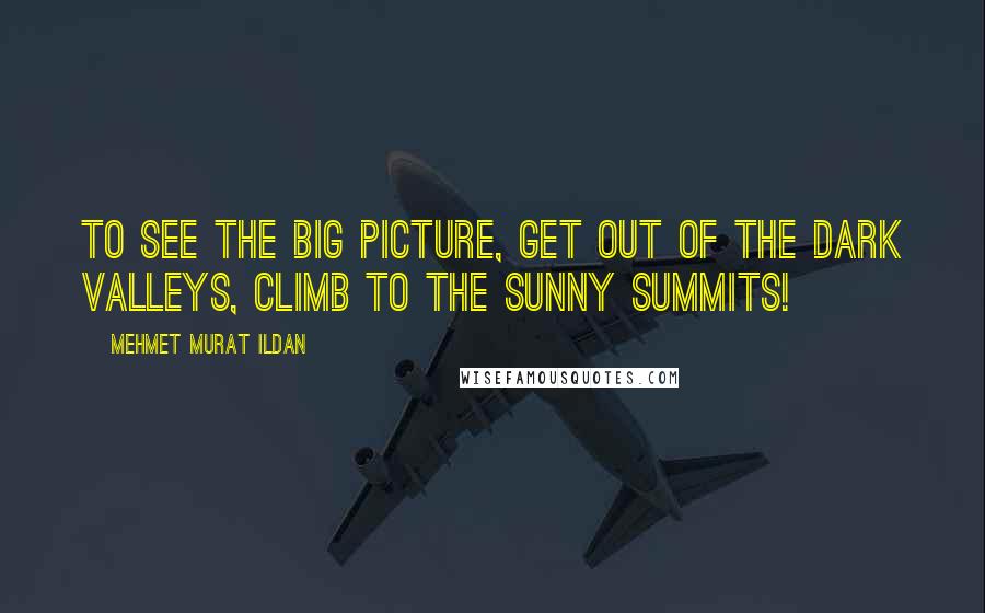 Mehmet Murat Ildan Quotes: To see the big picture, get out of the dark valleys, climb to the sunny summits!