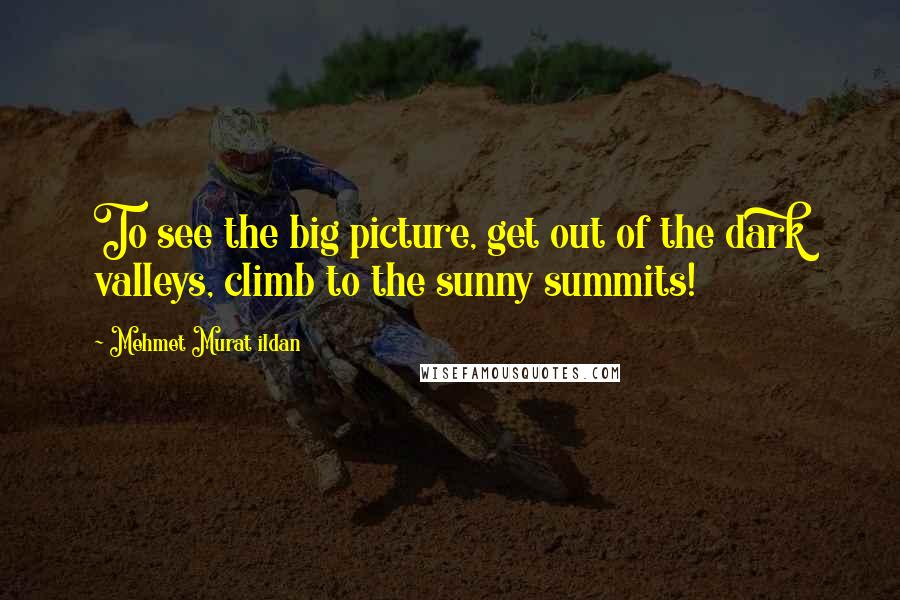 Mehmet Murat Ildan Quotes: To see the big picture, get out of the dark valleys, climb to the sunny summits!