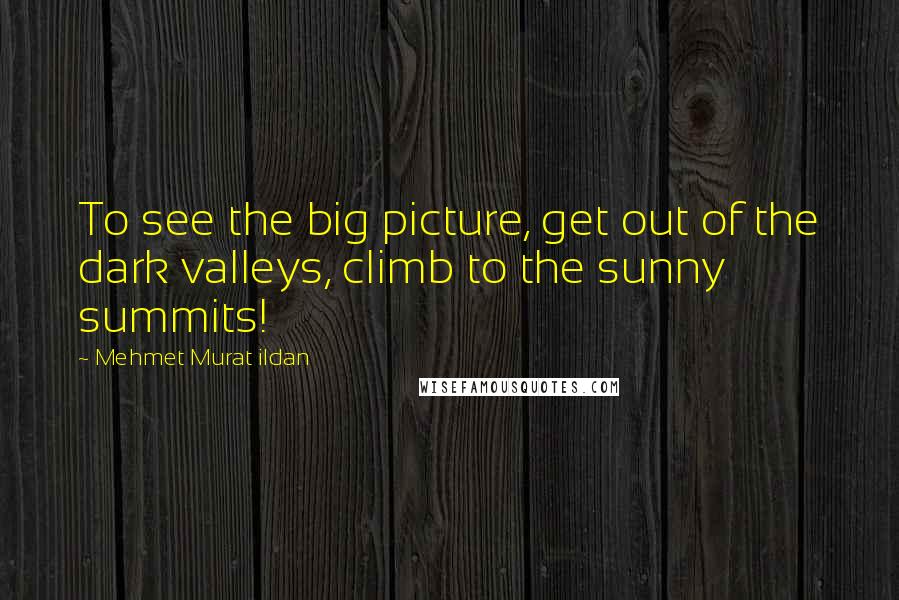 Mehmet Murat Ildan Quotes: To see the big picture, get out of the dark valleys, climb to the sunny summits!