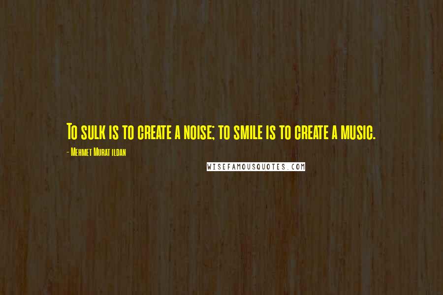 Mehmet Murat Ildan Quotes: To sulk is to create a noise; to smile is to create a music.