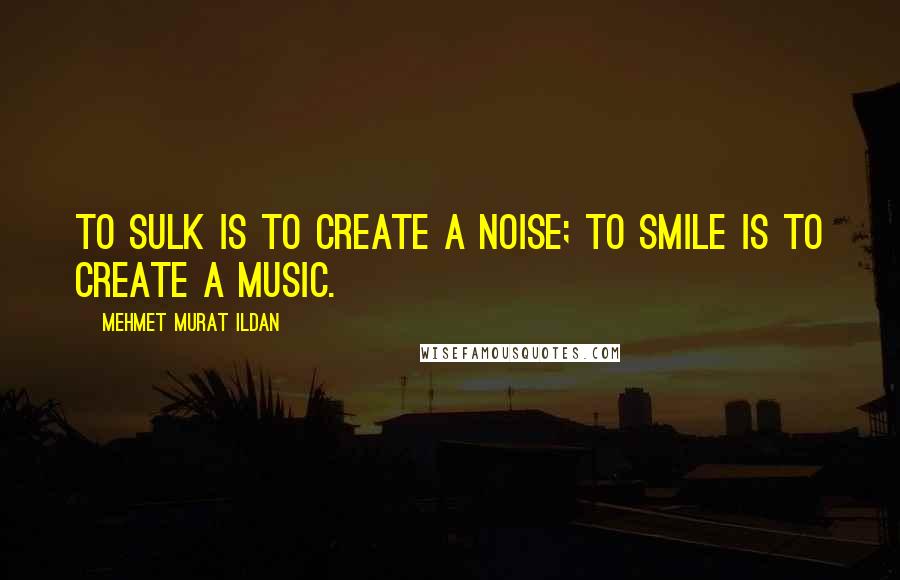 Mehmet Murat Ildan Quotes: To sulk is to create a noise; to smile is to create a music.