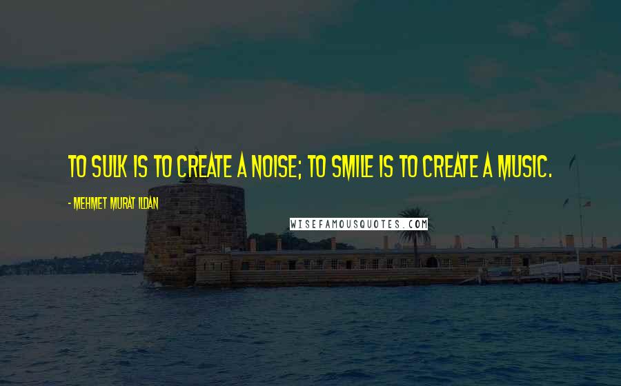 Mehmet Murat Ildan Quotes: To sulk is to create a noise; to smile is to create a music.
