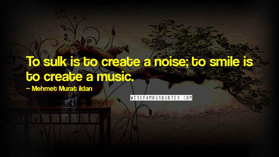 Mehmet Murat Ildan Quotes: To sulk is to create a noise; to smile is to create a music.
