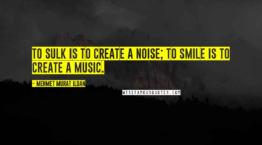 Mehmet Murat Ildan Quotes: To sulk is to create a noise; to smile is to create a music.