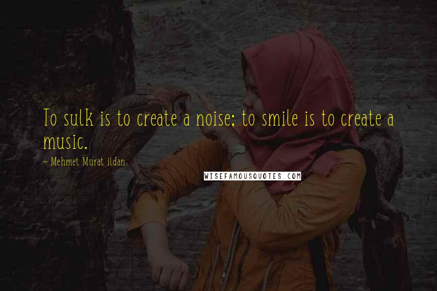 Mehmet Murat Ildan Quotes: To sulk is to create a noise; to smile is to create a music.