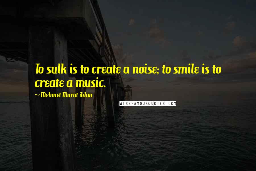 Mehmet Murat Ildan Quotes: To sulk is to create a noise; to smile is to create a music.