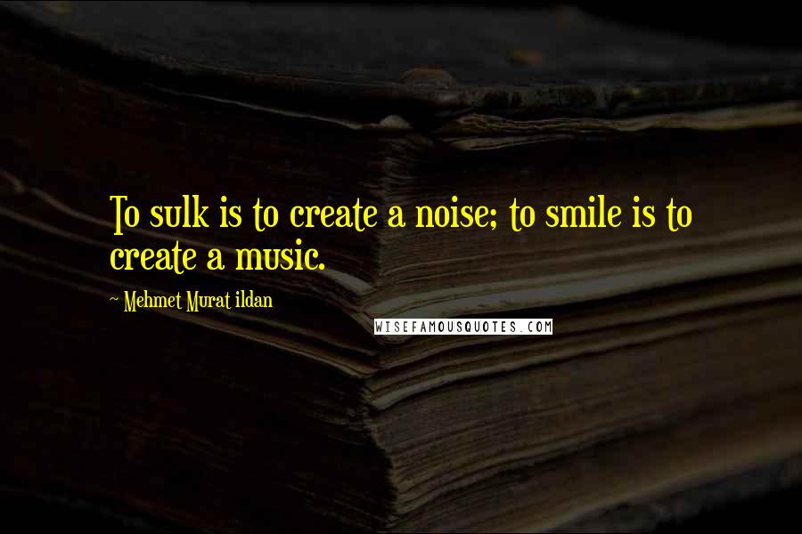 Mehmet Murat Ildan Quotes: To sulk is to create a noise; to smile is to create a music.