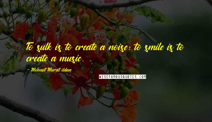 Mehmet Murat Ildan Quotes: To sulk is to create a noise; to smile is to create a music.