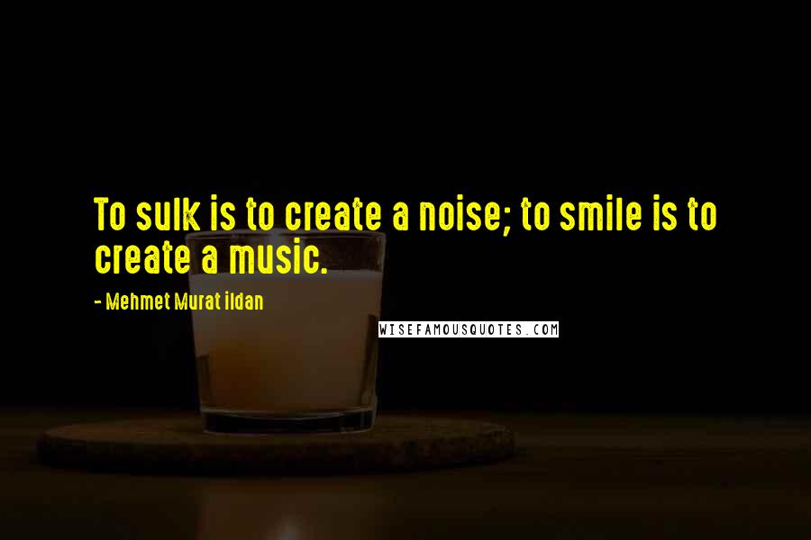 Mehmet Murat Ildan Quotes: To sulk is to create a noise; to smile is to create a music.