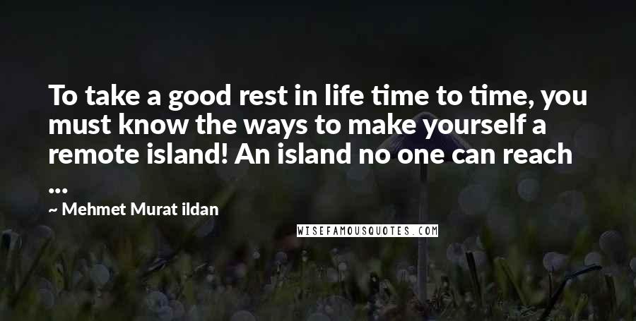 Mehmet Murat Ildan Quotes: To take a good rest in life time to time, you must know the ways to make yourself a remote island! An island no one can reach ...