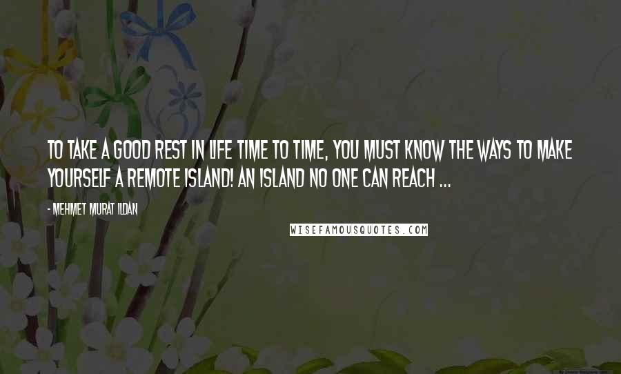 Mehmet Murat Ildan Quotes: To take a good rest in life time to time, you must know the ways to make yourself a remote island! An island no one can reach ...