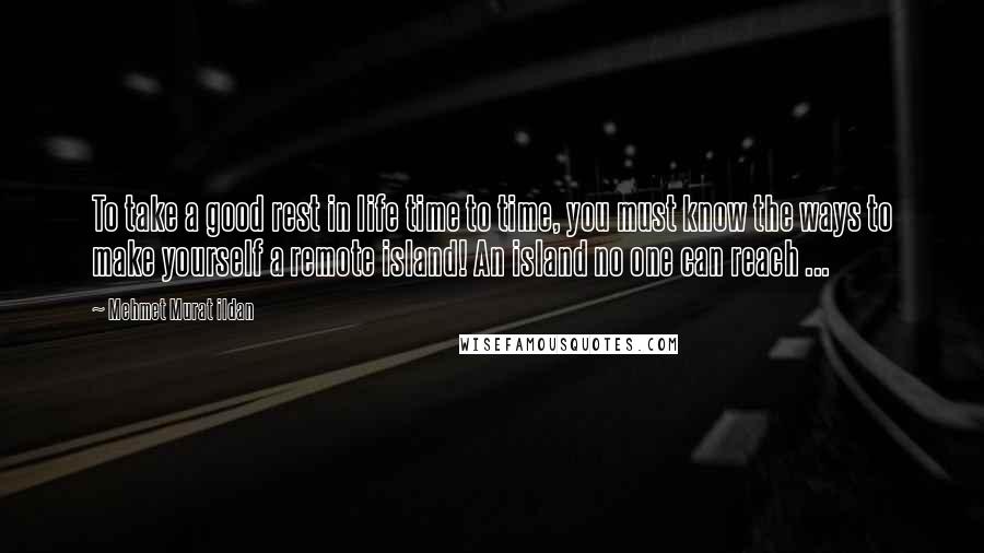 Mehmet Murat Ildan Quotes: To take a good rest in life time to time, you must know the ways to make yourself a remote island! An island no one can reach ...