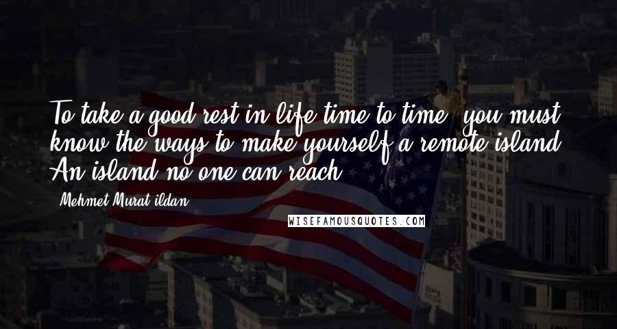 Mehmet Murat Ildan Quotes: To take a good rest in life time to time, you must know the ways to make yourself a remote island! An island no one can reach ...