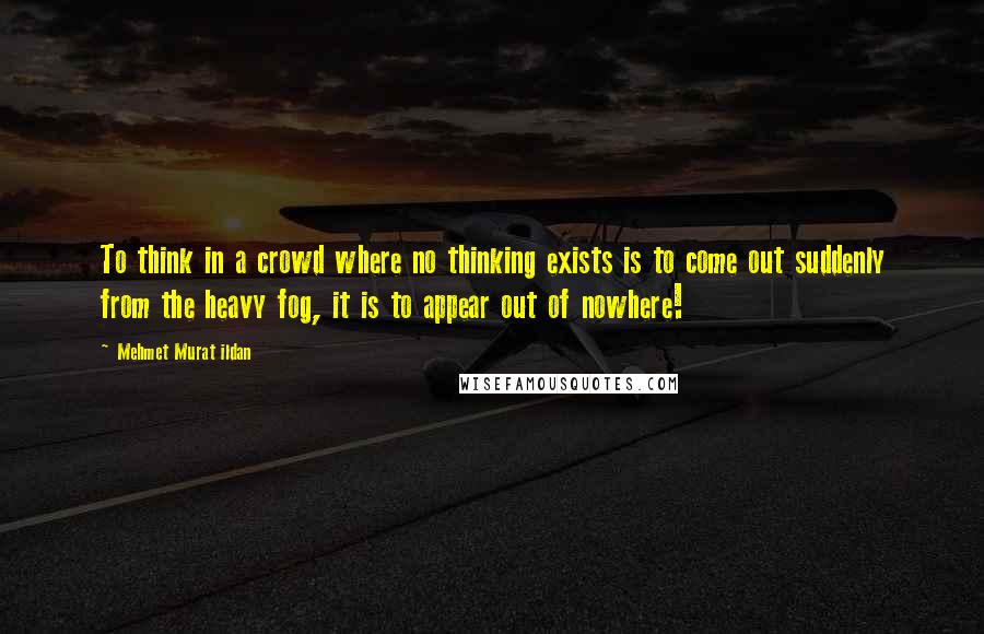 Mehmet Murat Ildan Quotes: To think in a crowd where no thinking exists is to come out suddenly from the heavy fog, it is to appear out of nowhere!